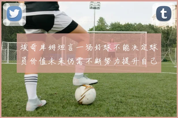 埃奇库姆坦言一场好球不能决定球员价值未来仍需不断努力提升自己
