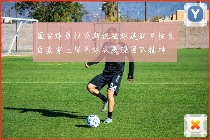 国安球员拉莫斯祝福球迷新年快乐自豪穿上绿色球衣展现团队精神