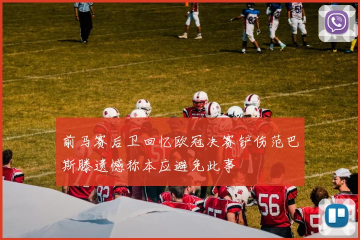前马赛后卫回忆欧冠决赛铲伤范巴斯滕遗憾称本应避免此事