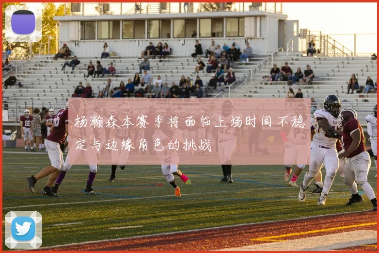 杨瀚森本赛季将面临上场时间不稳定与边缘角色的挑战