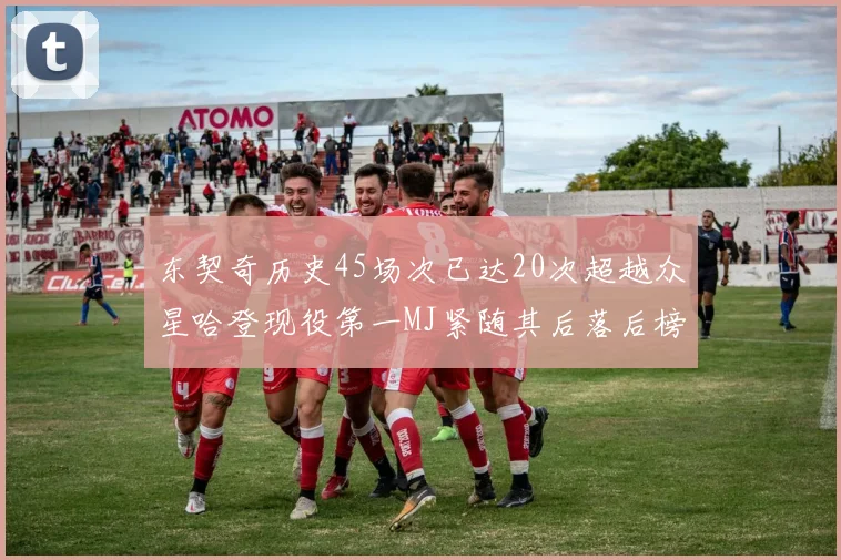 东契奇历史45场次已达20次超越众星哈登现役第一MJ紧随其后落后榜首100场