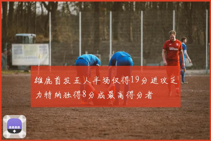 雄鹿首发五人半场仅得19分进攻乏力特纳独得8分成最高得分者