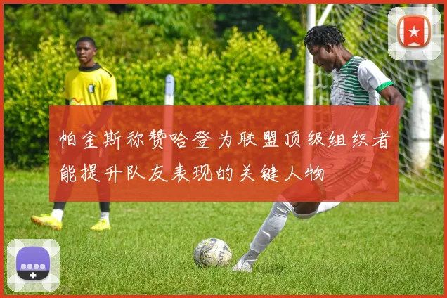 帕金斯称赞哈登为联盟顶级组织者能提升队友表现的关键人物