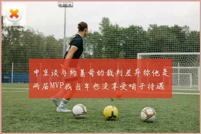 申京谈与约基奇的裁判差异称他是两届MVP我当年也没享受哨子待遇