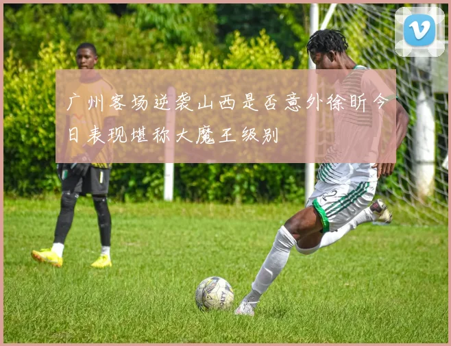 广州客场逆袭山西是否意外徐昕今日表现堪称大魔王级别