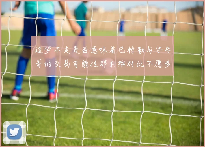 追梦不走是否意味着巴特勒与字母哥的交易可能性邓利维对此不愿多谈