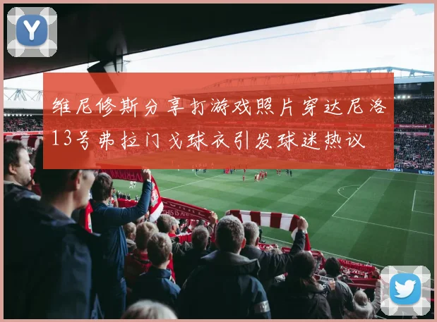 维尼修斯分享打游戏照片穿达尼洛13号弗拉门戈球衣引发球迷热议